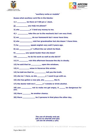 Coordinación Regional
-


                        "auxiliary verbs or modals"

Guess what auxiliary verb fits in the blanks:

1) i ________ be there at 7:00 pm o´clock.

2) __________ you help me please?

3) she _________n´t lend any money to me.

4) i _________ take the car to the mechanic but i am very tired.

5) we ___________ do our homework but i never have time.

6) she ___________ visit her grandmother but she doesn´t have time.

7) he __________ speak english very well 3 years ago.

8) we __________n´t afford the car which he liked.

9) ________ you speak louder than she does?

10) _________ he do his work so well as she did it?

11) it ________ rain this afternoon because the sky is cloudy.

12) he said that he _________ open the windows.

13) it _________ snow in Veracruz this winter.

14) he told me that he __________ tell you the truth.

15) she isn´t here, so she _______n´t want to go with us.

16) she has gotten a new job, she ________ like it.

17) the doctor told me I ______n´t smoke or drink alcohol.

18) you _________ not to make me get angry, it _____ be dangerous for
you.

19) there _______ be another chance.

20) there ___________ be 2 persons in that place the other day.




                        The use of already and yet
                        (de ius ov olwredi and yet)
                         (el uso de already y yet)




Página 166 de 213
 