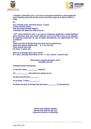 Coordinación Regional
-




“already” (olwredi) (ya) = se usa en oraciones positivas e interrogativas
para expresar que una acción ya ha ocurrido o que ya se lleva o llevo a
cabo.
Ex:
It is already noon and they haven´t come.
I have already eaten.
Has the class already begun?.
I already did what you asked me to.

“yet” (yet) (todavía, aun) = se usa en oraciones negativas e interrogativas
para expresar que una acción todavía no ha ocurrido o aun no ha pasado.
En algunas ocasiones se usa en fases afirmativas, con significado de “aun
o todavía”.
Ex:
There are lots of things that you have yet to experience.
Have the classes begun yet?. R = no, not yet.
They arenot here yet.
He hasn´t eaten yet.

Have you already done your work?.
R = yes, I already have done it. Or r = no, i haven´t done it yet.


                    Advanced 1 english practice, unit 7
                           "already and yet"

Complete these sentences:

1) has the class __________ begun?.

2) i ___________ did what you asked me to.

3) they arenot here _______.

4) he hasn´t eaten _________.

5) there are lots of things that you have ________ to experience.




                         Direct and indirect speech
                        (direct and indirect spi..ch)
                       (discurso directo e indirecto)




Página 167 de 213
 