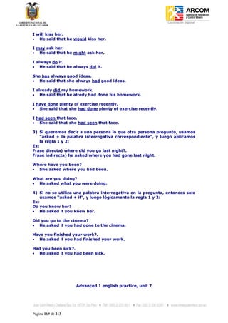 Coordinación Regional
-


I will kiss her.
   He said that he would kiss her.

I may ask her.
   He said that he might ask her.

I always do it.
    He said that he always did it.

She has always good ideas.
   He said that she always had good ideas.

I already did my homework.
    He said that he alredy had done his homework.

I have done plenty of exercise recently.
   She said that she had done plenty of exercise recently.

I had seen that face.
   She said that she had seen that face.

3) Si queremos decir a una persona lo que otra persona pregunto, usamos
    “asked + la palabra interrogativa correspondiente”, y luego aplicamos
    la regla 1 y 2:
Ex:
Frase directa) where did you go last night?.
Frase indirecta) he asked where you had gone last night.

Where have you been?
  She asked where you had been.

What are you doing?
  He asked what you were doing.

4) Si no se utiliza una palabra interrogativa en la pregunta, entonces solo
    usamos “asked + if”, y luego lógicamente la regla 1 y 2:
Ex:
Do you know her?
    He asked if you knew her.

Did you go to the cinema?
   He asked if you had gone to the cinema.

Have you finished your work?.
  He asked if you had finished your work.

Had you been sick?.
  He asked if you had been sick.




                     Advanced 1 english practice, unit 7




Página 169 de 213
 
