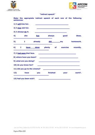 Coordinación Regional
-


                               "indirect speech"

Make the appropiate indirect speech of each one of the following
sentences:

1) I will kiss her.        _____________________________

2) I may ask her.           _____________________________

3) I always do it.         ____________________________

4)       she        has       always                     good              ideas.
__________________________________

5)       I        already      did                  my            homework.
__________________________________

6)    I    have    done    plenty              of   exercise          recently.
_______________________________

7) I had seen that face.      _________________________________

8) where have you been?        __________________________________

9) what are you doing?        ____________________________________

10) do you know her?         _____________________________________

11) did you go to the cinema?     _________________________________

12)       have       you       finished                  your             work?.
_______________________________

13) had you been sick?.       ____________________________




Página 170 de 213
 