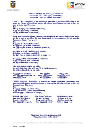 Coordinación Regional
-


                    The use of “too, so, either, and neither”
                     (de ius ov “tu.., Sou, ider, and nider”)
                     (el uso de “too, so, either, y neither”)

“too” y “so” (también) = se usan para expresar 2 acciones idénticas, y se
usan en frases afirmativas; tienen el mismo significado, pero su orden en
una oración es diferente.
Ex:
She is hungry (ella esta hambrienta).
I am too (yo estoy también).
So am I (también lo estoy yo).

Note que dependiendo de tiempo gramatical y/o verbo auxiliar que se usen
en la primera oración, de eso dependerá la construcción de las demás
fases que llevan “too y so”:
Ex:
I can do it (él puede hacerlo).
He can too (él puede también).
So can he (así puede él, también puede él).

He likes to drink (a él le gusta beber).
I do too (yo lo hago también).
So do I (así lo hace él, también lo hago yo).

He went to the cinema (él fue a el cine).
I did too (yo lo hice también).
So did I (también lo hice yo).

She will go there (ella ira allá).
He will do it too = he will too (él lo hará también).
So will he (también lo hará él).

I have been studying.            She has too.          So has she.
You should come with us.       They should too.      So should they.
We could see it.                 He could too.        So could he.

“either y neither” (tampoco) = se usan en frases negativas y expresan dos
acciones idénticas; también tienen el mismo significado pero su orden en
la oración es diferente.
Ex:
He isnot happy (el no es feliz).
I am not either (yo no soy tampoco).
Neither am I (tampoco lo soy yo).

I donot like rats.         She doesn´t either.       Neither does she.
We won´t go there.         He won´t either.           Neither will he.
I can´t help him.           They can´t either.       Neither can they.
She hasn´t bought it.       You haven´t either.      Neither have you.




                      Advanced 1 english practice, unit 7
                        “too, so, either, and neither”




Página 172 de 213
 