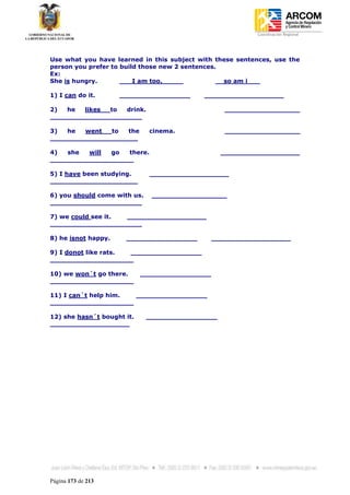 Coordinación Regional
-




Use what you have learned in this subject with these sentences, use the
person you prefer to build those new 2 sentences.
Ex:
She is hungry.       ___I am too._____           __so am i___

1) I can do it.      _________________     ___________________

2)  he  likes to  drink.                           __________________
______________________

3)  he  went   to  the        cinema.              __________________
_____________________

4)  she  will  go  there.                         ___________________
____________________

5) I have been studying.      ___________________
_____________________

6) you should come with us.    __________________
______________________

7) we could see it. ___________________
______________________

8) he isnot happy.    _________________         ___________________

9) I donot like rats. _________________
____________________

10) we won´t go there.      _________________
____________________

11) I can´t help him. _________________
____________________

12) she hasn´t bought it.     _________________
___________________




Página 173 de 213
 