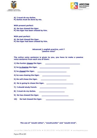 Coordinación Regional
-




A) I must do my duties.
P) duties must be done by me.


With present perfect:
A) He has chased the tiger.
P) the tiger has been chased by him.


With past perfect:
A) He had chased the tiger.
P) the tiger had been chased by him.



                     Advanced 1 english practice, unit 7
                             "passive voice"


The active voice sentence is given to you, you have to make a passive
voice sentence from each one of them:

1) the hunter chases the tiger.      ______________________________

2) he is chasing the tiger.    __________________________

3) he chased the tiger.       _________________________

4) he was chasing the tiger.       ________________________

5) He will chase the tiger.     ______________________

6) He is going to chase the tiger.    _______________________

7) I should study french.      _______________________

8) I must do my duties.        ______________________

9) He has chased the tiger.      _______________________

10)     He had chased the tiger.      ________________________




         The use of “would rather”, “would prefer” and “would mind”.




Página 175 de 213
 