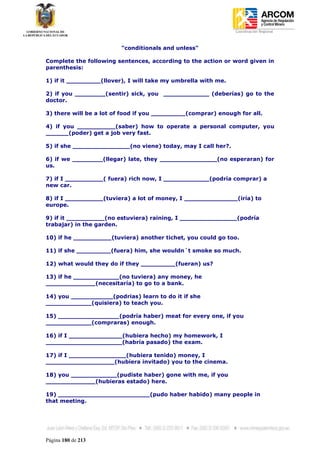 Coordinación Regional
-


                         "conditionals and unless"

Complete the following sentences, according to the action or word given in
parenthesis:

1) if it _________(llover), I will take my umbrella with me.

2) if you ________(sentir) sick, you ____________ (deberías) go to the
doctor.

3) there will be a lot of food if you _________(comprar) enough for all.

4) if you __________(saber) how to operate a personal computer, you
______(poder) get a job very fast.

5) if she _______________(no viene) today, may I call her?.

6) if we ________(llegar) late, they _______________(no esperaran) for
us.

7) if I __________( fuera) rich now, I ____________(podría comprar) a
new car.

8) if I __________(tuviera) a lot of money, I ______________(iría) to
europe.

9) if it __________(no estuviera) raining, I _______________(podría
trabajar) in the garden.

10) if he __________(tuviera) another tichet, you could go too.

11) if she _________(fuera) him, she wouldn´t smoke so much.

12) what would they do if they _________(fueran) us?

13) if he ____________(no tuviera) any money, he
_____________(necesitaría) to go to a bank.

14) you ___________(podrias) learn to do it if she
____________(quisiera) to teach you.

15) ________________(podría haber) meat for every one, if you
____________(compraras) enough.

16) if I ______________(hubiera hecho) my homework, I
____________________(habría pasado) the exam.

17) if I _______________(hubiera tenido) money, I
__________________(hubiera invitado) you to the cinema.

18) you ____________(pudiste haber) gone with me, if you
_____________(hubieras estado) here.

19) ________________________(pudo haber habido) many people in
that meeting.




Página 180 de 213
 