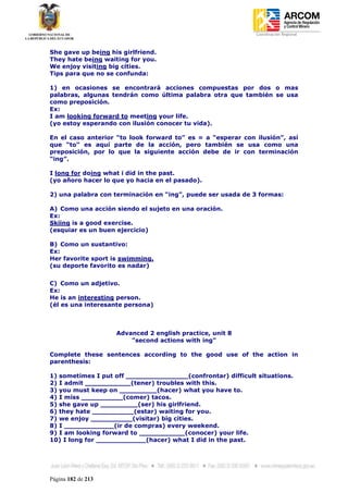 Coordinación Regional
-


She gave up being his girlfriend.
They hate being waiting for you.
We enjoy visiting big cities.
Tips para que no se confunda:

1) en ocasiones se encontrará acciones compuestas por dos o mas
palabras, algunas tendrán como última palabra otra que también se usa
como preposición.
Ex:
I am looking forward to meeting your life.
(yo estoy esperando con ilusión conocer tu vida).

En el caso anterior “to look forward to” es = a “esperar con ilusión”, así
que “to” es aquí parte de la acción, pero también se usa como una
preposición, por lo que la siguiente acción debe de ir con terminación
“ing”.

I long for doing what i did in the past.
(yo añoro hacer lo que yo hacia en el pasado).

2) una palabra con terminación en “ing”, puede ser usada de 3 formas:

A) Como una acción siendo el sujeto en una oración.
Ex:
Skiing is a good exercise.
(esquiar es un buen ejercicio)

B) Como un sustantivo:
Ex:
Her favorite sport is swimming.
(su deporte favorito es nadar)


C) Como un adjetivo.
Ex:
He is an interesting person.
(él es una interesante persona)



                    Advanced 2 english practice, unit 8
                        "second actions with ing"

Complete these sentences according to the good use of the action in
parenthesis:

1) sometimes I put off _______________(confrontar) difficult situations.
2) I admit ___________(tener) troubles with this.
3) you must keep on _________(hacer) what you have to.
4) I miss __________(comer) tacos.
5) she gave up _________(ser) his girlfriend.
6) they hate __________(estar) waiting for you.
7) we enjoy __________(visitar) big cities.
8) I ____________(ir de compras) every weekend.
9) I am looking forward to ___________(conocer) your life.
10) I long for ____________(hacer) what I did in the past.




Página 182 de 213
 