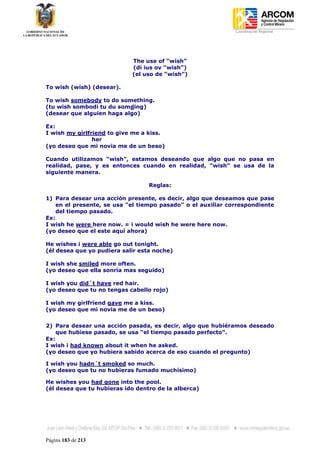 Coordinación Regional
-




                            The use of “wish”
                            (di ius ov “wish”)
                            (el uso de “wish”)

To wish (wish) (desear).

To wish somebody to do something.
(tu wish sombodi tu du somding)
(desear que alguien haga algo)

Ex:
I wish my girlfriend to give me a kiss.
                her
(yo deseo que mi novia me de un beso)

Cuando utilizamos “wish”, estamos deseando que algo que no pasa en
realidad, pase, y es entonces cuando en realidad, “wish” se usa de la
siguiente manera.

                                  Reglas:

1) Para desear una acción presente, es decir, algo que deseamos que pase
    en el presente, se usa “el tiempo pasado” o el auxiliar correspondiente
    del tiempo pasado.
Ex:
I wish he were here now. = i would wish he were here now.
(yo deseo que el este aquí ahora)

He wishes i were able go out tonight.
(él desea que yo pudiera salir esta noche)

I wish she smiled more often.
(yo deseo que ella sonría mas seguido)

I wish you did´t have red hair.
(yo deseo que tu no tengas cabello rojo)

I wish my girlfriend gave me a kiss.
(yo deseo que mi novia me de un beso)


2) Para desear una acción pasada, es decir, algo que hubiéramos deseado
    que hubiese pasado, se usa “el tiempo pasado perfecto”.
Ex:
I wish i had known about it when he asked.
(yo deseo que yo hubiera sabido acerca de eso cuando el pregunto)

I wish you hadn´t smoked so much.
(yo deseo que tu no hubieras fumado muchísimo)

He wishes you had gone into the pool.
(él desea que tu hubieras ido dentro de la alberca)




Página 183 de 213
 