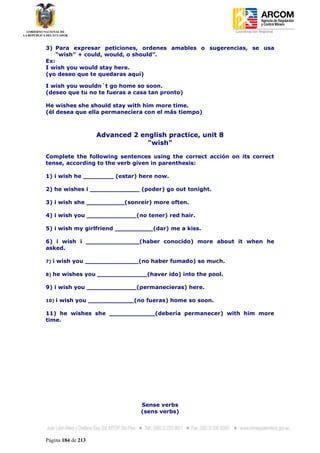 Coordinación Regional
-


3) Para expresar peticiones, ordenes amables o sugerencias, se usa
    “wish” + could, would, o should”.
Ex:
I wish you would stay here.
(yo deseo que te quedaras aquí)

I wish you wouldn´t go home so soon.
(deseo que tu no te fueras a casa tan pronto)

He wishes she should stay with him more time.
(él desea que ella permaneciera con el más tiempo)



                    Advanced 2 english practice, unit 8
                                 "wish"

Complete the following sentences using the correct acción on its correct
tense, according to the verb given in parenthesis:

1) i wish he ________ (estar) here now.

2) he wishes i _____________ (poder) go out tonight.

3) i wish she __________(sonreír) more often.

4) i wish you _____________(no tener) red hair.

5) i wish my girlfriend __________(dar) me a kiss.

6) i wish i ______________(haber conocido) more about it when he
asked.

7)   i wish you ______________(no haber fumado) so much.

8)   he wishes you _____________(haver ido) into the pool.

9) i wish you _____________(permanecieras) here.

10)   i wish you ____________(no fueras) home so soon.

11) he wishes she ____________(debería permanecer) with him more
time.




                                Sense verbs
                                (sens verbs)




Página 184 de 213
 