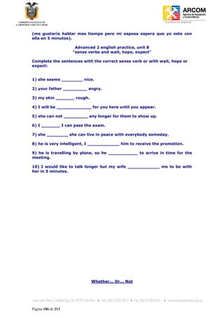 Coordinación Regional
-


(me gustaría hablar mas tiempo pero mi esposa espera que yo este con
ella en 5 minutos).

                     Advanced 2 english practice, unit 8
                    "sense verbs and wait, hope, expect"

Complete the sentences with the correct sense verb or with wait, hope or
expect:


1) she seems ________ nice.

2) your father _________ angry.

3) my skin _______ rough.

4) I will be _____________ for you here until you appear.

5) she can not _________ any longer for them to show up.

6) I _______ I can pass the exam.

7) she ________ she can live in peace with everybody someday.

8) he is very intelligent, I ____________ him to receive the promotion.

9) he is travelling by plane, so he ___________ to arrive in time for the
meeting.

10) I would like to talk longer but my wife ____________ me to be with
her in 5 minutes.




                            Whether... Or... Not




Página 186 de 213
 