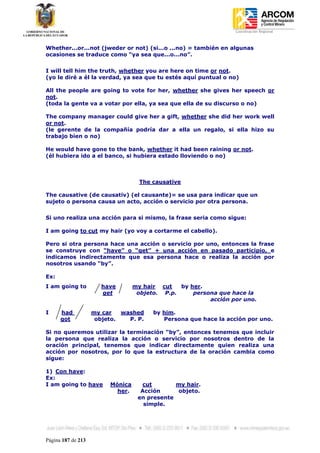 Coordinación Regional
-


Whether...or...not (jweder or not) (si...o ...no) = también en algunas
ocasiones se traduce como “ya sea que...o...no”.


I will tell him the truth, whether you are here on time or not.
(yo le diré a él la verdad, ya sea que tu estés aquí puntual o no)

All the people are going to vote for her, whether she gives her speech or
not.
(toda la gente va a votar por ella, ya sea que ella de su discurso o no)

The company manager could give her a gift, whether she did her work well
or not.
(le gerente de la compañía podría dar a ella un regalo, si ella hizo su
trabajo bien o no)

He would have gone to the bank, whether it had been raining or not.
(él hubiera ido a el banco, si hubiera estado lloviendo o no)



                                    The causative

The causative (de causativ) (el causante)= se usa para indicar que un
sujeto o persona causa un acto, acción o servicio por otra persona.


Si uno realiza una acción para si mismo, la frase seria como sigue:

I am going to cut my hair (yo voy a cortarme el cabello).

Pero si otra persona hace una acción o servicio por uno, entonces la frase
se construye con “have” o “get” + una acción en pasado participio, e
indicamos indirectamente que esa persona hace o realiza la acción por
nosotros usando “by”.

Ex:
I am going to          have       my hair cut   by her.
                       get         objeto. P.p.     persona que hace la
                                                         acción por uno.

I     had           my car   washed     by him.
      got            objeto.   P. P.       Persona que hace la acción por uno.

Si no queremos utilizar la terminación “by”, entonces tenemos que incluir
la persona que realiza la acción o servicio por nosotros dentro de la
oración principal, tenemos que indicar directamente quien realiza una
acción por nosotros, por lo que la estructura de la oración cambia como
sigue:

1) Con have:
Ex:
I am going to have       Mónica     cut        my hair.
                           her.     Acción     objeto.
                                   en presente
                                     simple.




Página 187 de 213
 