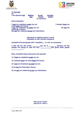 Coordinación Regional
-


2) Con get:
Ex:
I am going to get     Mónica          to cut       my hair.
                       her.           Acción        objeto.
                                    en infinitivo.
Otros ejemplos:

I had my employee wash my car.                                I always have my
maid clean the house.
I got my employee to wash my car.                                    He has his
friend do a favour.
We got our relatives to buy our televisions.



                     Advanced 2 english practice, unit 8
                    "wheather or not, and the causative"

Complete this paragraph with "wheather ... or not" as necessary:

I will tell her the truth, ________you do it________, because all the
people are going to vote for her, ___________she gives them goods
____________.


Now, translate these sencences into spanish:

1) I had my employee wash my car.

2) I always have my maid clean the house.

3) I got my employee to wash my car.

4) he has his friend do a favour.

5) we got our relatives to buy our televisions.




                               The use of “even”
                               (de ius ov “iven”)




Página 188 de 213
 