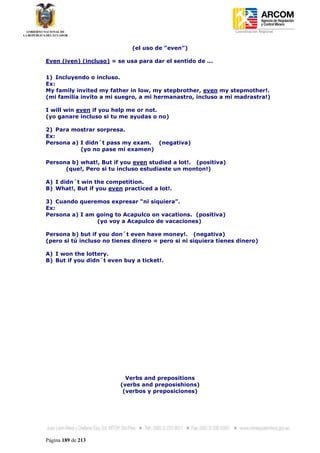 Coordinación Regional
-


                             (el uso de “even”)

Even (iven) (incluso) = se usa para dar el sentido de ...


1) Incluyendo o incluso.
Ex:
My family invited my father in low, my stepbrother, even my stepmother!.
(mi familia invito a mi suegro, a mi hermanastro, incluso a mi madrastra!)

I will win even if you help me or not.
(yo ganare incluso si tu me ayudas o no)

2) Para mostrar sorpresa.
Ex:
Persona a) I didn´t pass my exam. (negativa)
           (yo no pase mi examen)

Persona b) what!, But if you even studied a lot!. (positiva)
      (que!, Pero si tu incluso estudiaste un monton!)

A) I didn´t win the competition.
B) What!, But if you even practiced a lot!.

3) Cuando queremos expresar “ni siquiera”.
Ex:
Persona a) I am going to Acapulco on vacations. (positiva)
                (yo voy a Acapulco de vacaciones)

Persona b) but if you don´t even have money!. (negativa)
(pero si tú incluso no tienes dinero = pero si ni siquiera tienes dinero)

A) I won the lottery.
B) But if you didn´t even buy a ticket!.




                           Verbs and prepositions
                         (verbs and preposishions)
                          (verbos y preposiciones)




Página 189 de 213
 