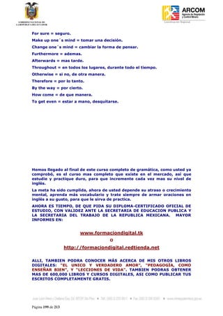 Coordinación Regional
-


For sure = seguro.
Make up one´s mind = tomar una decisión.
Change one´s mind = cambiar la forma de pensar.
Furthermore = ademas.
Afterwards = mas tarde.
Throughout = en todos los lugares, durante todo el tiempo.
Otherwise = si no, de otra manera.
Therefore = por lo tanto.
By the way = por cierto.
How come = de que manera.
To get even = estar a mano, desquitarse.




Hemos llegado al final de este curso completo de gramática, como usted ya
comprobó, es el curso mas completo que existe en el mercado, así que
estudie y practique duro, para que incremente cada vez mas su nivel de
inglés.
La meta ha sido cumplida, ahora de usted depende su atraso o crecimiento
mental, aprenda más vocabulario y trate siempre de armar oraciones en
inglés a su gusto, para que le sirva de practica.
AHORA ES TIEMPO, DE QUE PIDA SU DIPLOMA-CERTIFICADO OFICIAL DE
ESTUDIO, CON VALIDEZ ANTE LA SECRETARIA DE EDUCACION PUBLICA Y
LA SECRETARIA DEL TRABAJO DE LA REPUBLICA MEXICANA. MAYOR
INFORMES EN:


                          www.formaciondigital.tk
                                     O

                    http://formaciondigital.redtienda.net

ALLI, TAMBIEN PODRA CONOCER MÁS ACERCA DE MIS OTROS LIBROS
DIGITALES: “EL UNICO Y VERDADERO AMOR”, “PEDAGOGÍA, COMO
ENSEÑAR BIEN”, Y “LECCIONES DE VIDA”. TAMBIEN PODRAS OBTENER
MAS DE 600,000 LIBROS Y CURSOS DIGITALES, ASI COMO PUBLICAR TUS
ESCRITOS COMPLETAMENTE GRATIS.




Página 199 de 213
 