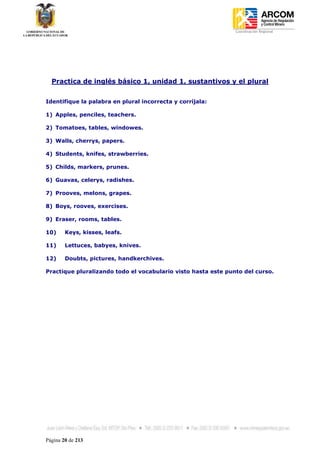 Coordinación Regional
-




    Practica de inglés básico 1, unidad 1, sustantivos y el plural


Identifique la palabra en plural incorrecta y corríjala:

1) Apples, penciles, teachers.

2) Tomatoes, tables, windowes.

3) Walls, cherrys, papers.

4) Students, knifes, strawberries.

5) Childs, markers, prunes.

6) Guavas, celerys, radishes.

7) Prooves, melons, grapes.

8) Boys, rooves, exercises.

9) Eraser, rooms, tables.

10)     Keys, kisses, leafs.

11)     Lettuces, babyes, knives.

12)     Doubts, pictures, handkerchives.

Practique pluralizando todo el vocabulario visto hasta este punto del curso.




Página 20 de 213
 
