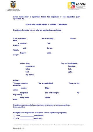 Coordinación Regional
-




nota: memorizar o aprender todos los adjetivos y sus opuestos (ver
apéndice 2).


                   Practica de inglés básico 1, unidad 1, adjetivos:


Practique leyendo en voz alta las siguientes oraciones:




I am a teacher.                      He is friendly.                      She is
thin.
     a student.                            Tall.
Pretty.
              old.                          Jorge.
Weak.
          happy.                            Late.
Angry.




          It is a dog.                                      You are intelligent.
                   expensive.                                          Famous.
                   false.                                              Fat.
                   bad.                                                Ugly.
                   my name.


Plural:
You are content.                  We are satisfied.                    They are my
parents.
           strong                        Slow
Alike.
        religious                        Sad and hungry                                My
big family.
          very upset.                    Clean.
Fast.


Practique cambiando las anteriores oraciones a forma negativa e
interrogativa.


Completa las siguientes oraciones con el adjetivo apropiado:
1) I am ____________ (aburrido).
2) it is ____________(aburrido).




Página 23 de 213
 