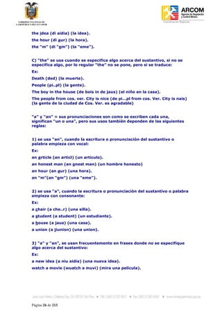 Coordinación Regional
-


the idea (di aidia) (la idea).
the hour (di aur) (la hora).
the “m” (di “em”) (la “eme”).


C) “the” se usa cuando se especifica algo acerca del sustantivo, si no se
especifica algo, por lo regular “the” no se pone, pero si se traduce:
Ex:
Death (ded) (la muerte).
People (pi..pl) (la gente).
The boy in the house (de bois in de jaus) (el niño en la casa).
The people from cos. ver. City is nice (de pi…pl from cos. Ver. City is nais)
(la gente de la ciudad de Cos. Ver. es agradable)


“a” y “an” = sus pronunciaciones son como se escriben cada una,
significan “un o una”, pero sus usos también dependen de las siguientes
reglas:


1) se usa “an”, cuando la escritura o pronunciación del sustantivo o
palabra empieza con vocal:
Ex:
an article (an articl) (un articulo).
an honest man (an onest man) (un hombre honesto)
an hour (an aur) (una hora).
an “m”(an “em”) (una “eme”).


2) se usa “a”, cuando la escritura o pronunciación del sustantivo o palabra
empieza con consonante:
Ex:
a chair (a che..r) (una silla).
a student (a student) (un estudiante).
a house (a jaus) (una casa).
a union (a jiunion) (una union).


3) “a” y “an”, se usan frecuentemente en frases donde no se especifique
algo acerca del sustantivo:
Ex:
a new idea (a niu aidia) (una nueva idea).
watch a movie (wuatch a muvi) (mira una película).




Página 26 de 213
 
