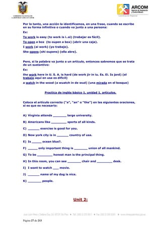 Coordinación Regional
-


Por lo tanto, una acción la identificamos, en una frase, cuando se escribe
en su forma infinitiva o cuando va junto a una persona:
Ex:
To work is easy (to work is i..si) (trabajar es fácil).
To open a box (to oupen a box) (abrir una caja).
I work (ai work) (yo trabajo).
She opens (shi oupens) (ella abre).


Pero, si la palabra va junto a un artículo, entonces sabremos que se trata
de un sustantivo:
Ex:
the work here in U. S. A. is hard (de work jir in iu. Es. Ei. Is jard) (el
trabajo aquí en usa es dificil)
a watch in the wood (a wuatch in de wud) (una mirada en el bosque)


                   Practica de inglés básico 1, unidad 1, artículos.


Coloca el artículo correcto (“a”, “an” o “the”) en las siguientes oraciones,
si es que es necesario:


A) Virginia attends _______ large university.

B) Americans like ________ sports of all kinds.

C) ______ exercise is good for you.

D) New york city is in ______ country of usa.

E) Is _____ ocean blue?.

F) _____ only important thing is _______ union of all mankind.

G) To be ________ honest man is the principal thing.

H) In this room, you can see _______ chair and ________ desk.

I) I want to watch ___ movie.

J) ______ name of my dog is nice.

K) _______ people.




                                      Unit 2:




Página 27 de 213
 