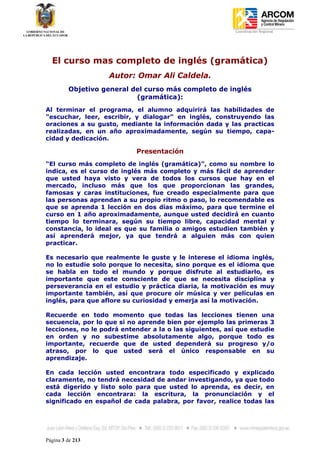 Coordinación Regional
-




    El curso mas completo de inglés (gramática)
                   Autor: Omar Ali Caldela.
         Objetivo general del curso más completo de inglés
                           (gramática):
Al terminar el programa, el alumno adquirirá las habilidades de
"escuchar, leer, escribir, y dialogar” en inglés, construyendo las
oraciones a su gusto, mediante la información dada y las practicas
realizadas, en un año aproximadamente, según su tiempo, capa-
cidad y dedicación.

                           Presentación
“El curso más completo de inglés (gramática)”, como su nombre lo
indica, es el curso de inglés más completo y más fácil de aprender
que usted haya visto y vera de todos los cursos que hay en el
mercado, incluso más que los que proporcionan las grandes,
famosas y caras instituciones, fue creado especialmente para que
las personas aprendan a su propio ritmo o paso, lo recomendable es
que se aprenda 1 lección en dos días máximo, para que termine el
curso en 1 año aproximadamente, aunque usted decidirá en cuanto
tiempo lo terminara, según su tiempo libre, capacidad mental y
constancia, lo ideal es que su familia o amigos estudien también y
así aprenderá mejor, ya que tendrá a alguien más con quien
practicar.

Es necesario que realmente le guste y le interese el idioma inglés,
no lo estudie solo porque lo necesita, sino porque es el idioma que
se habla en todo el mundo y porque disfrute al estudiarlo, es
importante que este consciente de que se necesita disciplina y
perseverancia en el estudio y práctica diaria, la motivación es muy
importante también, así que procure oír música y ver películas en
inglés, para que aflore su curiosidad y emerja así la motivación.

Recuerde en todo momento que todas las lecciones tienen una
secuencia, por lo que si no aprende bien por ejemplo las primeras 3
lecciones, no le podrá entender a la o las siguientes, así que estudie
en orden y no subestime absolutamente algo, porque todo es
importante, recuerde que de usted dependerá su progreso y/o
atraso, por lo que usted será el único responsable en su
aprendizaje.

En cada lección usted encontrara todo especificado y explicado
claramente, no tendrá necesidad de andar investigando, ya que todo
está digerido y listo solo para que usted lo aprenda, es decir, en
cada lección encontrara: la escritura, la pronunciación y el
significado en español de cada palabra, por favor, realice todas las




Página 3 de 213
 