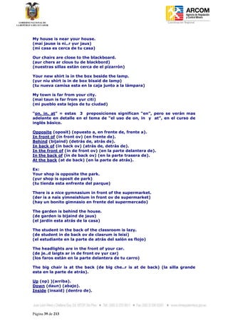 Coordinación Regional
-




My house is near your house.
(mai jause is ni..r yur jaus)
(mi casa es cerca de tu casa)

Our chairs are close to the blackboard.
(aur chers ar clous tu de blackbord)
(nuestras sillas están cerca de el pizarrón)

Your new shirt is in the box beside the lamp.
(yur niu shirt is in de box bisaid de lamp)
(tu nueva camisa esta en la caja junto a la lámpara)

My town is far from your city.
(mai taun is far from yur citi)
(mi pueblo esta lejos de tu ciudad)

“on, in, at” = estas 3 preposiciones significan “en”, pero se verán mas
adelante en detalle en el tema de “el uso de on, in y at”, en el curso de
inglés básico.

Opposite (oposit) (opuesto a, en frente de, frente a).
In front of (in front ov) (en frente de).
Behind (bijaind) (detrás de, atrás de).
In back of (in back ov) (atrás de, detrás de).
In the front of (in de front ov) (en la parte delantera de).
In the back of (in de back ov) (en la parte trasera de).
At the back (at de back) (en la parte de atrás).

Ex:
Your shop is opposite the park.
(yur shop is oposit de park)
(tu tienda esta enfrente del parque)

There is a nice gymnasium in front of the supermarket.
(der is a nais yimneishium in front ov de supermarket)
(hay un bonito gimnasio en frente del supermercado)

The garden is behind the house.
(de garden is bijaind de jaus)
(el jardín esta atrás de la casa)

The student in the back of the classroom is lazy.
(de student in de back ov de clasrum is leisi)
(el estudiante en la parte de atrás del salón es flojo)

The headlights are in the front of your car.
(de je..d laigts ar in de front ov yur car)
(los faros están en la parte delantera de tu carro)

The big chair is at the back (de big che..r is at de back) (la silla grande
esta en la parte de atrás).

Up (op) )(arriba).
Down (daun) (abajo).
Inside (insaid) (dentro de).




Página 39 de 213
 