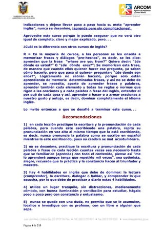 Coordinación Regional
-


indicaciones y déjese llevar paso a paso hacia su meta "aprender
inglés", nunca se desanime, ¡aprenda pero sin complicaciones!.

Aproveche este curso porque le puedo asegurar que no verá otro
igual de completo, claro y mejor explicado, pero. . .

¿Cuál es la diferencia con otros cursos de inglés?

R = En la mayoría de cursos, a las personas se les enseña a
memorizar frases y diálogos "pre-hechos", es decir, se les dice:
aprendan que la frase “where are you from?" Quiere decir: “¿de
dónde es usted?” O “¿de dónde eres?”; Se memorizan esta frase,
de manera que cuando ellos quieran hacer esa pregunta, ya saben
cómo hacerlo, pero que pasa si quieren preguntar: "¿de donde son
ellos?", Lógicamente no sabrán hacerlo, porque solo están
aprendiendo de memoria determinadas frases, y así no se debe de
aprender, se necesita, aparte de aprender frases y palabras,
aprender también cada elemento y todas las reglas o normas que
rigen a las oraciones y a cada palabra o frase del inglés, entender el
por qué de cada cosa y así, aprender a hacer o a armar oraciones a
nuestro gusto y antojo, es decir, dominar completamente el idioma
inglés.

Lo invito entonces a que se desafié a terminar este curso. . .

                       Recomendaciones
1) en cada lección practique la escritura y la pronunciación de cada
palabra, pero cuando este escribiendo una palabra, repita su
pronunciación en voz alta al mismo tiempo que la está escribiendo,
es decir, nunca pronuncie la palabra como se escribe en español
mientras la este escribiendo, pues su cerebro se mal acostumbrara.

2) no se desanime, practique la escritura y pronunciación de cada
palabra o frase de cada lección cuantas veces sea necesario hasta
que se familiarice (aprenda) con todo el contenido, piense así "me
lo aprenderé aunque tenga que repetirlo mil veces", sea optimista,
alegre, recuerde que la práctica y la constancia hacen al triunfador y
maestro.

3) hay 4 habilidades en inglés que debe de dominar: la lectura
(comprender), la escritura, dialogar o hablar, y comprender lo que
escucha, por lo que debe de practicar a diario estas 4 habilidades.

4) utilice un lugar tranquilo, sin distracciones, medianamente
cómodo, con buena iluminación y ventilación para estudiar, hágalo
poco a poco pero con constancia y entusiasmo.

5) nunca se quede con una duda, no permita que se le acumulen,
localice e investigue con su profesor, con un libro o alguien que
sepa.




Página 4 de 213
 