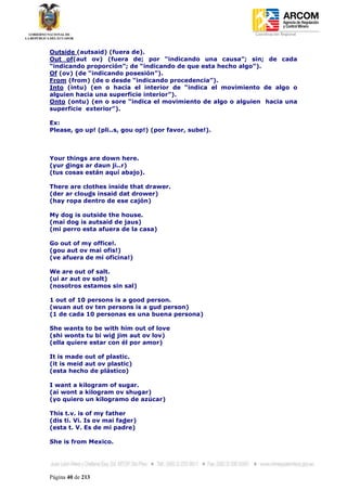 Coordinación Regional
-


Outside (autsaid) (fuera de).
Out of(aut ov) (fuera de; por “indicando una causa”; sin; de cada
“indicando proporción”; de “indicando de que esta hecho algo”).
Of (ov) (de “indicando posesión”).
From (from) (de o desde “indicando procedencia”).
Into (intu) (en o hacia el interior de “indica el movimiento de algo o
alguien hacia una superficie interior”).
Onto (ontu) (en o sore “indica el movimiento de algo o alguien hacia una
superficie exterior”).

Ex:
Please, go up! (pli..s, gou op!) (por favor, sube!).



Your things are down here.
(yur dings ar daun ji..r)
(tus cosas están aquí abajo).

There are clothes inside that drawer.
(der ar clouds insaid dat drower)
(hay ropa dentro de ese cajón)

My dog is outside the house.
(mai dog is autsaid de jaus)
(mi perro esta afuera de la casa)

Go out of my office!.
(gou aut ov mai ofis!)
(ve afuera de mi oficina!)

We are out of salt.
(ui ar aut ov solt)
(nosotros estamos sin sal)

1 out of 10 persons is a good person.
(wuan aut ov ten persons is a gud person)
(1 de cada 10 personas es una buena persona)

She wants to be with him out of love
(shi wonts tu bi wid jim aut ov lov)
(ella quiere estar con él por amor)

It is made out of plastic.
(it is meid aut ov plastic)
(esta hecho de plástico)

I want a kilogram of sugar.
(ai wont a kilogram ov shugar)
(yo quiero un kilogramo de azúcar)

This t.v. is of my father
(dis ti. Vi. Is ov mai fader)
(esta t. V. Es de mi padre)

She is from Mexico.




Página 40 de 213
 