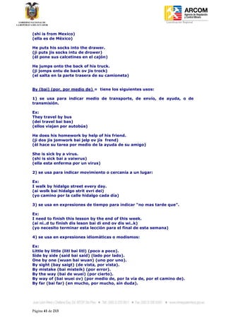 Coordinación Regional
-


(shi is from Mexico)
(ella es de México)

He puts his socks into the drawer.
(ji puts jis socks intu de drower)
(él pone sus calcetines en el cajón)

He jumps onto the back of his truck.
(ji jomps ontu de back ov jis trock)
(el salta en la parte trasera de su camioneta)


By (bai) (por, por medio de) = tiene los siguientes usos:

1) se usa para indicar medio de transporte, de envío, de ayuda, o de
transmisión.

Ex:
They travel by bus
(dei travel bai bas)
(ellos viajan por autobús)

He does his homework by help of his friend.
(ji dos jis jomwork bai jelp ov jis frend)
(él hace su tarea por medio de la ayuda de su amigo)

She is sick by a virus.
(shi is sick bai a vaiwrus)
(ella esta enferma por un virus)

2) se usa para indicar movimiento o cercanía a un lugar:

Ex:
I walk by hidalgo street every day.
(ai wolk bai hidalgo strit evri dei)
(yo camino por la calle hidalgo cada día)

3) se usa en expresiones de tiempo para indicar “no mas tarde que”.

Ex:
I need to finish this lesson by the end of this week.
(ai ni..d tu finish dis leson bai di end ov dis wi..k)
(yo necesito terminar esta lección para el final de esta semana)

4) se usa en expresiones idiomáticas o modismos:

Ex:
Little by little (litl bai litl) (poco a poco).
Side by side (said bai said) (lado por lado).
One by one (wuan bai wuan) (uno por uno).
By sight (bay saigt) (de vista, por vista).
By mistake (bai misteik) (por error).
By the way (bai de wuei) (por cierto).
By way of (bai wuei ov) (por medio de, por la vía de, por el camino de).
By far (bai far) (en mucho, por mucho, sin duda).




Página 41 de 213
 