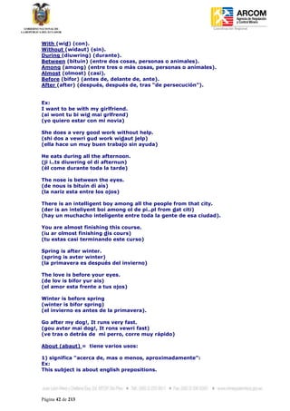 Coordinación Regional
-


With (wid) (con).
Without (widaut) (sin).
During (diuwring) (durante).
Between (bituin) (entre dos cosas, personas o animales).
Among (among) (entre tres o más cosas, personas o animales).
Almost (olmost) (casi).
Before (bifor) (antes de, delante de, ante).
After (after) (después, después de, tras “de persecución”).


Ex:
I want to be with my girlfriend.
(ai wont tu bi wid mai grlfrend)
(yo quiero estar con mi novia)

She does a very good work without help.
(shi dos a vewri gud work widaut jelp)
(ella hace un muy buen trabajo sin ayuda)

He eats during all the afternoon.
(ji i..ts diuwring ol di afternun)
(él come durante toda la tarde)

The nose is between the eyes.
(de nous is bituin di ais)
(la nariz esta entre los ojos)

There is an intelligent boy among all the people from that city.
(der is an inteliyent boi among ol de pi..pl from dat citi)
(hay un muchacho inteligente entre toda la gente de esa ciudad).

You are almost finishing this course.
(iu ar olmost finishing dis cours)
(tu estas casi terminando este curso)

Spring is after winter.
(spring is avter winter)
(la primavera es después del invierno)

The love is before your eyes.
(de lov is bifor yur ais)
(el amor esta frente a tus ojos)

Winter is before spring
(winter is bifor spring)
(el invierno es antes de la primavera).

Go after my dog!, It runs very fast.
(gou avter mai dog!, It rons vewri fast)
(ve tras o detrás de mi perro, corre muy rápido)

About (abaut) = tiene varios usos:

1) significa “acerca de, mas o menos, aproximadamente”:
Ex:
This subject is about english prepositions.




Página 42 de 213
 