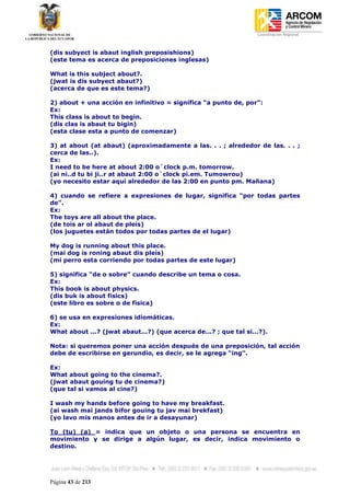 Coordinación Regional
-


(dis subyect is abaut inglish preposishions)
(este tema es acerca de preposiciones inglesas)

What is this subject about?.
(jwat is dis subyect abaut?)
(acerca de que es este tema?)

2) about + una acción en infinitivo = significa “a punto de, por”:
Ex:
This class is about to begin.
(dis clas is abaut tu bigin)
(esta clase esta a punto de comenzar)

3) at about (at abaut) (aproximadamente a las. . . ; alrededor de las. . . ;
cerca de las..).
Ex:
I need to be here at about 2:00 o´clock p.m. tomorrow.
(ai ni..d tu bi ji..r at abaut 2:00 o´clock pi.em. Tumowrou)
(yo necesito estar aquí alrededor de las 2:00 en punto pm. Mañana)

4) cuando se refiere a expresiones de lugar, significa “por todas partes
de”.
Ex:
The toys are all about the place.
(de tois ar ol abaut de pleis)
(los juguetes están todos por todas partes de el lugar)

My dog is running about this place.
(mai dog is roning abaut dis pleis)
(mi perro esta corriendo por todas partes de este lugar)

5) significa “de o sobre” cuando describe un tema o cosa.
Ex:
This book is about physics.
(dis buk is about fisics)
(este libro es sobre o de física)

6) se usa en expresiones idiomáticas.
Ex:
What about ...? (jwat abaut...?) (que acerca de...? ; que tal si...?).

Nota: si queremos poner una acción después de una preposición, tal acción
debe de escribirse en gerundio, es decir, se le agrega “ing”.

Ex:
What about going to the cinema?.
(jwat abaut gouing tu de cinema?)
(que tal si vamos al cine?)

I wash my hands before going to have my breakfast.
(ai wash mai jands bifor gouing tu jav mai brekfast)
(yo lavo mis manos antes de ir a desayunar)

To (tu) (a) = indica que un objeto o una persona se encuentra en
movimiento y se dirige a algún lugar, es decir, indica movimiento o
destino.




Página 43 de 213
 