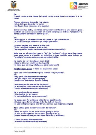 Coordinación Regional
-


Ex:
I want to go to my house (ai wont tu go tu my jaus) (yo quiero ir a mi
casa).

Please, take your things to your room.
(pli..s, teik yur dings tu yur rum)
(por favor, lleva tus cosas a tu cuarto).

Como usted ya sabe, se utiliza para poner en infinitivo a una acción, pero
también se usa con una acción en forma simple para indicar “propósito” y
por lo general se traduce como “para”.

Ex:
I have to go. = en este caso el “to” pone al “go” en infinitivo.
(ai jav tu gou) (yo tener ir = yo tengo que irme).

To learn english you have to study a lot.
(tu le..rn inglish iu jav tu studi a lot)
(para aprender inglés tu tienes que estudiar un montón).

Note que en el anterior caso el “to” de “to learn”, sirve para dos cosas,
sirve para poner a la acción en infinitivo y sirve también para indicar un
“propósito”, que en este caso es aprender inglés.

He has to be very intelligent to do that!
(ji jas tu bi vewri inteliyent tu du dat!)
(él tiene que ser muy inteligente para hacer eso!)

For (for) (por, para) = tiene los siguientes usos:

1) se usa con un sustantivo para indicar “un propósito”.
Ex:
They go to that store for their things.
(dei gou tu dat stor for deir dings)
(ellos van a esa tienda por sus cosas)

I am going to the restaurant for lunch.
(ai am gouing tu de restaurant for lonch)
(yo voy al restaurante para almorzar)

He is studying for an exam.
(ji is studing for an exam)
(el esta estudiando para un examen)

He uses a pen for writing a letter to his best friends.
(ji iuses a pen for wraiting a leder tu jis best frends)
(él usa un lapicero para escribir una carta a sus mejores amigos)

2) se utiliza para indicar “duración de tiempo”.
Ex:
I read on nights for an hour before going to sleep.
(ai wri..d on naigts for an aur bifor gouing tu sli..p)
(yo leo en las noches por una hora antes de ir a dormir)

It rains for days during winters.
(it wreins for deis diuwring winters)




Página 44 de 213
 