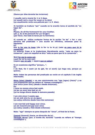 Coordinación Regional
-


(llueve por días durante los inviernos)

I usually rent a movie for 1 or 2 days.
(ai iusuali rent a muvi for wuan or tu deis)
(yo usualmente rento una película por 1 o 2 días).

3) también se traduce “por” cuando en la oración toma el sentido de “en
lugar de”.
Ex:
Please, do all the homework for your brother.
(pli..s, du ol de jomwork for yur broder)
(por favor, haz toda la tarea por tu hermano)

4) cuando se utiliza cualquier forma de la acción “to be” + for + una
persona del predicado + una acción en infinitivo, entonces pasa lo
siguiente:
Ex:
this is for you to keep (dis is for iu tu ki..p) (esto es para que tú lo
conserves)
La anterior frase si la traducimos literalmente seria: “esto es para tu
conservar”, pero en español se dice “esto es para que tú lo conserves”.

Wait for me to come out.
(weit for mi tu com aut)
(espera por mi salir = espera que yo salga).

5) en ocasiones significa “porque...”.
Ex:
I do that, for I want (ai du dat, for ai wont) (yo hago eso, porque yo
quiero).

Nota: todas las personas del predicado se verán en el capitulo 5 de inglés
intermedio.

Since (sins) (desde) = se usa comúnmente con “ago (agou) (hace)” y es
una proposición que se refiere al “tiempo cronológico”.
Ever since (ever sins) (desde o desde entonces).
Ex:
I have no money since last week.
(ai jav no moni sins last wi..k)
(yo no tengo dinero desde la semana pasada)

I am sick since 2 weeks ago.
(ai am sick sins tu wi..ks agou)
(yo estoy enfermo desde hace dos semanas)

I am married and happy ever since.
(ai am mawrid and japi ever sins)
(yo estoy casado y feliz desde entonces)

Nota: “ago” siempre se pone después de “since”, al final de la frase.

Toward (toward) (hacia, en dirección de/a).
Through (drug) (por; a través de; durante “cuando se refiere al “tiempo
cronológico”).




Página 45 de 213
 