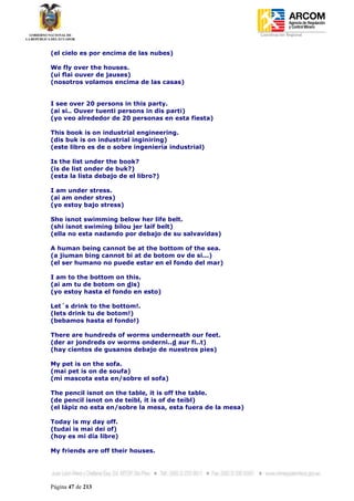 Coordinación Regional
-


(el cielo es por encima de las nubes)

We fly over the houses.
(ui flai ouver de jauses)
(nosotros volamos encima de las casas)


I see over 20 persons in this party.
(ai si.. Ouver tuenti persons in dis parti)
(yo veo alrededor de 20 personas en esta fiesta)

This book is on industrial engineering.
(dis buk is on industrial inginiring)
(este libro es de o sobre ingeniería industrial)

Is the list under the book?
(is de list onder de buk?)
(esta la lista debajo de el libro?)

I am under stress.
(ai am onder stres)
(yo estoy bajo stress)

She isnot swimming below her life belt.
(shi isnot swiming bilou jer laif belt)
(ella no esta nadando por debajo de su salvavidas)

A human being cannot be at the bottom of the sea.
(a jiuman bing cannot bi at de botom ov de si...)
(el ser humano no puede estar en el fondo del mar)

I am to the bottom on this.
(ai am tu de botom on dis)
(yo estoy hasta el fondo en esto)

Let´s drink to the bottom!.
(lets drink tu de botom!)
(bebamos hasta el fondo!)

There are hundreds of worms underneath our feet.
(der ar jondreds ov worms onderni..d aur fi..t)
(hay cientos de gusanos debajo de nuestros pies)

My pet is on the sofa.
(mai pet is on de soufa)
(mi mascota esta en/sobre el sofa)

The pencil isnot on the table, it is off the table.
(de pencil isnot on de teibl, it is of de teibl)
(el lápiz no esta en/sobre la mesa, esta fuera de la mesa)

Today is my day off.
(tudai is mai dei of)
(hoy es mi día libre)

My friends are off their houses.




Página 47 de 213
 