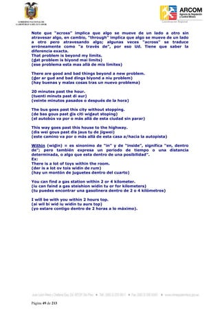 Coordinación Regional
-


Note que “across” implica que algo se mueve de un lado a otro sin
atravesar algo, en cambio, “through” implica que algo se mueve de un lado
a otro pero atravesando algo; algunas veces “across” se traduce
erróneamente como “a través de”, por eso Ud. Tiene que saber la
diferencia exacta.
That problem is beyond my limits.
(dat problem is biyond mai limits)
(ese problema esta mas allá de mis limites)

There are good and bad things beyond a new problem.
(der ar gud and bad dings biyond a niu problem)
(hay buenas y malas cosas tras un nuevo problema)

20 minutes past the hour.
(tuenti minuts past di aur)
(veinte minutos pasados o después de la hora)

The bus goes past this city without stopping.
(de bas gous past dis citi widaut stoping)
(el autobús va por o más allá de esta ciudad sin parar)

This way goes past this house to the highway.
(dis wei gous past dis jaus tu de jigwei)
(este camino va por o más allá de esta casa a/hacia la autopista)

Within (widin) = es sinonimo de “in” y de “inside”, significa “en, dentro
de”; pero también expresa un periodo de tiempo o una distancia
determinada, o algo que esta dentro de una posibilidad”.
Ex:
There is a lot of toys within the room.
(der is a lot ov tois widin de rum)
(hay un montón de juguetes dentro del cuarto)

You can find a gas station within 2 or 4 kilometer.
(iu can faind a gas steishion widin tu or for kilometers)
(tu puedes encontrar una gasolinera dentro de 2 o 4 kilómetros)

I will be with you within 2 hours top.
(ai wil bi wid iu widin tu aurs top)
(yo estare contigo dentro de 2 horas a lo máximo).




Página 49 de 213
 