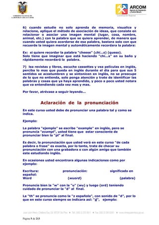 Coordinación Regional
-




6) cuando estudie no solo aprenda de memoria, visualice y
relacione, aplique el método de asociación de ideas, que consiste en
relacionar o asociar una imagen mental (lugar, cosa, nombre,
animal, etc.) con la palabra que se quiera aprender, de manera que
cuando usted quiera acordarse de esa palabra, bastara solo con que
recuerde la imagen mental y automáticamente recordara la palabra:

Ex: si quiere recordar la palabra "cheese" (chi...s) (queso).
Solo tiene que imaginar que está haciendo "chi...s" en su baño y
rápidamente recordará la palabra.

7) lea revistas y libros, escuche cassettes y vea películas en inglés,
perciba lo mas que pueda en inglés durante el día para que sus 5
sentidos se acostumbren y se sintonicen en inglés, no se preocupe
de lo que no entienda, solo ponga atención y trate de identificar las
palabras y cosas que ya haya aprendido, y poco a poco usted notara
que va entendiendo cada vez mas y mas.

Por favor, atrévase a seguir leyendo...


                  Aclaración de la pronunciación
En este curso usted debe de pronunciar una palabra tal y como se
indica.

Ejemplo:

La palabra “ejemplo” se escribe "example" en inglés, pero se
pronuncia "exampl", usted tiene que estar consciente de
pronunciar bien la "pl" al final.

Es decir, la pronunciación que usted verá en este curso "de cada
palabra o frase" es exacta, por lo tanto, trate de checar su
pronunciación con una grabadora o con algún amigo que también
este estudiando inglés.

En ocasiones usted encontrara algunas indicaciones como por
ejemplo:

Escritura:                pronunciación:             significado en
español:
Word                        (wuord)                         (palabra)

Pronuncie bien la "w" con la "u" (wu) y luego (ord) teniendo
cuidado de pronunciar la "d" al final.

La "th" se pronuncia como la "z española", con sonido de “d”, por lo
que en este curso siempre se indicara así: "d", ejemplo:




Página 5 de 213
 