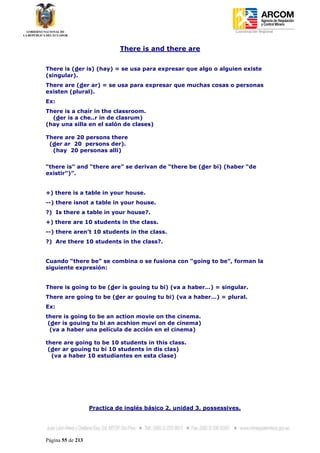 Coordinación Regional
-


                             There is and there are


There is (der is) (hay) = se usa para expresar que algo o alguien existe
(singular).
There are (der ar) = se usa para expresar que muchas cosas o personas
existen (plural).
Ex:
There is a chair in the classroom.
  (der is a che..r in de clasrum)
(hay una silla en el salón de clases)

There are 20 persons there
 (der ar 20 persons der).
  (hay 20 personas allí)


“there is” and “there are” se derivan de “there be (der bi) (haber “de
existir”)”.


+) there is a table in your house.
--) there isnot a table in your house.
?) Is there a table in your house?.
+) there are 10 students in the class.
--) there aren’t 10 students in the class.
?) Are there 10 students in the class?.


Cuando “there be” se combina o se fusiona con “going to be”, forman la
siguiente expresión:


There is going to be (der is gouing tu bi) (va a haber…) = singular.
There are going to be (der ar gouing tu bi) (va a haber…) = plural.
Ex:
there is going to be an action movie on the cinema.
 (der is gouing tu bi an acshion muvi on de cinema)
  (va a haber una película de acción en el cinema)

there are going to be 10 students in this class.
 (der ar gouing tu bi 10 students in dis clas)
  (va a haber 10 estudiantes en esta clase)




                   Practica de inglés básico 2, unidad 3, possessives.




Página 55 de 213
 