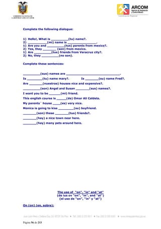 Coordinación Regional
-




Complete the following dialogue:


1)   Hello!, What is _________(tu) name?.
2)   __________(mi) name is _______________.
1)   Are you and _________(tus) parents from mexico?.
2)   Yes, they _______ (son) from mexico.
1)   Are _________(tus) friends from Veracruz city?.
2)   No, they _________(no son).


Complete these sentences:


_________(sus) names are ____________________________.
Is ________(tu) name mary?.            Is _______(su) name Fred?.
Are _______(nuestras) houses nice and expensive?.
_________(son) Angel and Susan _______(sus) names?.
I want you to be ______(mi) friend.
This english course is _____(de) Omar Ali Caldela.
My parents´ house ____(es) very nice.
Monica is going to kiss ________(su) boyfriend.
_______(son) these _______(tus) friends?.
_______(hay) a nice town near here.
_______(hay) many pets around here.




                       The use of “on”, “in” and “at”
                       (de ius ov “on”, “in”, and “at”)
                        (el uso de “on”, “in” y “at”)

On (on) (en, sobre):




Página 56 de 213
 