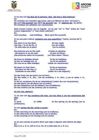 Coordinación Regional
-




1) se usa con los días de la semana, días del mes y días festivos:
Ex:
On monday (on mondei) (en lunes, pero en México se dice “el lunes”).
On april the seventh (on eipril de sevend) (en el séptimo día de abril).
On holidays (on jolideis) (en vacaciones).

Note (nout) (nota): por lo regular no se usa “on” o “the” antes de “next
(next) (siguiente)” o “last (last) (ultimo)”:
Ex:
next monday.     Last holidays. Next april the seventh.

2) se usa para indicar contacto con una superficie (“sobre, encima de”):
Ex:
the chair is on the floor.              On the night.
(de che..r is on de flo..r)             (on de naigt)
 (la silla esta en el piso)              (en la noche)

the pictures are on the wall.        A book on physics.
 (de picturs ar on de wol)            (a buk on fisics)
(las pinturas están en la pared)    (un libro sobre física)

He lives on hidalgo street.            To be on holidays.
(ji livs on hidalgo stri..t)           (tu bi on jolideis)
(el vive en la calle hidalgo)        (estar en vacaciones)

Sit down on that chair.                To be on business.
(sit daun on dat che..r)               (tu bi on bisnes)
 (siéntate en esa silla)             (estar en o de negocio)

On the train (on de trein) (en el tren).
On the radio, t. V., Etc… (on de wreidiou, t. V., Itici…) (en la radio, t. V.,
Etc...).
To be on vacations (tu bi on vakeishions) (estar de o en vacaciones).
On the plane (on de plein) (en el avión).
On the telephone (on de telefon) (en el teléfono).
On the cinema (on de cinema) (en el cinema).

In (in) (en, dentro):

1) se usa con los nombres del mes, con los años y con las estaciones del
año:
Ex:
in april.           In 1999.         In the spring (in de spring) (en la
primavera).

2) con partes del día, tarde o noche:
Ex:
in the morning (in de morning) (en la mañana).
in the afternoon (in di afternun) (en la tarde).
in the evening (in di ivining) (en la noche).


3) se usa cuando se quiere decir que algo o alguien esta dentro de algo:
Ex:
She is in u. S. A. (shi is in iu. Es. Ei.) (ella esta en u. S. A.).




Página 57 de 213
 
