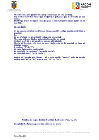 Coordinación Regional
-


They live in a city (dei liv in a citi) (ellos viven en una ciudad).
His mother is in that house (jis moder is in dat jaus) (su madre esta en esa
casa).
My things are in my room (mai dings ar in mai rum) (mis cosas están en mi
cuarto).

At (at) (en):

1) se usa para indicar un tiempo, hora, posición o algo exacto, definitivo o
preciso:
Ex:
At six o’ clock (at six oclock) (a las seis en punto)
They are at home (dei ar at jom) (ellos están en casa)
He is at work (ji is at work) (el esta en el trabajo).
She is at the door (shi is at de do..r) (ella esta en la puerta) he lives at
hidalgo street.
I study at “C². P. T.”.
At noon (at nun) (a medio día).
At midnight (at midnaigt) (a media noche).
At night (at naigt) (en la noche).

Arrive at (awraiv at) (llegar    a) = esta acción “arrive”, solo se puede
utilizar con “at” o “in”, nunca con “to” u “on”.




          Practica de inglés básico 2, unidad 3, el uso de “on, in, at”.

Complete the following exercise with on, in, or at:




Página 58 de 213
 