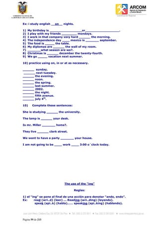Coordinación Regional
-


Ex: i study english __on__ nights.

1)   My birthday is _________________or__________________.
2)   I play with my friends ________ mondays.
3)   I work in that company very hard ______ the morning.
4)   The independence day ____ mexico is _______ september.
5)   The food is _____ the table.
6)   My diplomas are ______ the wall of my room.
7)   _______what season are we?.
8)   Christmas is ______ december the twenty-fourth.
9)   We go _____ vacation next summer.

10) practice using on, in or at as necessary.

______ sunday.
______ next tuesday.
______ the evening.
______ noon.
______ the spring.
______ last summer.
______ 2002.
______ the night.
______ fifth avenue.
______ july 4th.

10)     Complete these sentences:

She is studying ______ the university.

The lamp is ______ your desk.

Is mr. Miller _______ home?.

They live ______ clark street.

We want to have a party _______ your house.

I am not going to be ____ work ____ 3:00 o´clock today.




                            The use of the “ing”

                                     Reglas:

1) el “ing” se pone al final de una acción para denotar “ando, endo”.
Ex:     read (wri..d) (leer) ... Reading (wri..ding) (leyendo).
         speak (spi..k) (habla)…… speaking (spi..king) (hablando).




Página 59 de 213
 
