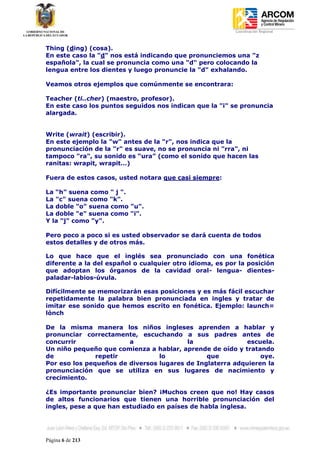 Coordinación Regional
-


Thing (ding) (cosa).
En este caso la "d" nos está indicando que pronunciemos una "z
española", la cual se pronuncia como una "d" pero colocando la
lengua entre los dientes y luego pronuncie la "d" exhalando.

Veamos otros ejemplos que comúnmente se encontrara:

Teacher (ti..cher) (maestro, profesor).
En este caso los puntos seguidos nos indican que la "i" se pronuncia
alargada.


Write (wrait) (escribir).
En este ejemplo la "w" antes de la "r", nos indica que la
pronunciación de la "r" es suave, no se pronuncia ni "rra", ni
tampoco "ra", su sonido es “ura” (como el sonido que hacen las
ranitas: wrapit, wrapit…)

Fuera de estos casos, usted notara que casi siempre:

La “h” suena como " j ".
La "c" suena como "k".
La doble "o" suena como "u".
La doble "e" suena como "i".
Y la "j" como "y".

Pero poco a poco si es usted observador se dará cuenta de todos
estos detalles y de otros más.

Lo que hace que el inglés sea pronunciado con una fonética
diferente a la del español o cualquier otro idioma, es por la posición
que adoptan los órganos de la cavidad oral- lengua- dientes-
paladar-labios-úvula.

Difícilmente se memorizarán esas posiciones y es más fácil escuchar
repetidamente la palabra bien pronunciada en ingles y tratar de
imitar ese sonido que hemos escrito en fonética. Ejemplo: launch=
lónch

De la misma manera los niños ingleses aprenden a hablar y
pronunciar correctamente, escuchando a sus padres antes de
concurrir               a                la                escuela.
Un niño pequeño que comienza a hablar, aprende de oído y tratando
de             repetir           lo            que             oye.
Por eso los pequeños de diversos lugares de Inglaterra adquieren la
pronunciación que se utiliza en sus lugares de nacimiento y
crecimiento.

¿Es importante pronunciar bien? ¡Muchos creen que no! Hay casos
de altos funcionarios que tienen una horrible pronunciación del
ingles, pese a que han estudiado en países de habla inglesa.




Página 6 de 213
 