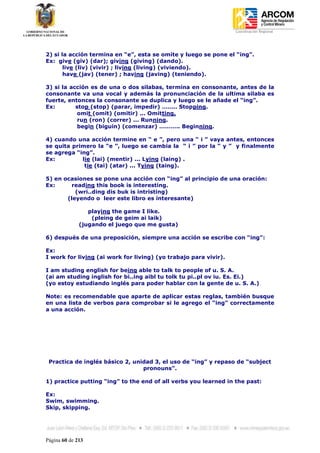 Coordinación Regional
-




2) si la acción termina en “e”, esta se omite y luego se pone el “ing”.
Ex: give (giv) (dar); giving (giving) (dando).
       live (liv) (vivir) ; living (living) (viviendo).
       have (jav) (tener) ; having (javing) (teniendo).

3) si la acción es de una o dos silabas, termina en consonante, antes de la
consonante va una vocal y además la pronunciación de la ultima silaba es
fuerte, entonces la consonante se duplica y luego se le añade el “ing”.
Ex:        stop (stop) (parar, impedir) …….. Stopping.
            omit (omit) (omitir) ... Omitting.
            run (ron) (correr) ... Running.
            begin (biguin) (comenzar) ……….. Beginning.

4) cuando una acción termine en “ e ”, pero una “ i ” vaya antes, entonces
se quita primero la “e ”, luego se cambia la “ i ” por la “ y ” y finalmente
se agrega “ing”.
Ex:         lie (lai) (mentir) ... Lying (laing) .
             tie (tai) (atar) ... Tying (taing).

5) en ocasiones se pone una acción con “ing” al principio de una oración:
Ex:      reading this book is interesting.
          (wri..ding dis buk is intristing)
       (leyendo o leer este libro es interesante)

                 playing the game I like.
                  (pleing de geim ai laik)
              (jugando el juego que me gusta)

6) después de una preposición, siempre una acción se escribe con “ing”:

Ex:
I work for living (ai work for living) (yo trabajo para vivir).

I am studing english for being able to talk to people of u. S. A.
(ai am studing inglish for bi..ing aibl tu tolk tu pi..pl ov iu. Es. Ei.)
(yo estoy estudiando inglés para poder hablar con la gente de u. S. A.)

Note: es recomendable que aparte de aplicar estas reglas, también busque
en una lista de verbos para comprobar si le agrego el “ing” correctamente
a una acción.




    Practica de inglés básico 2, unidad 3, el uso de “ing” y repaso de “subject
                                    pronouns”.

1) practice putting “ing” to the end of all verbs you learned in the past:

Ex:
Swim, swimming.
Skip, skipping.




Página 60 de 213
 