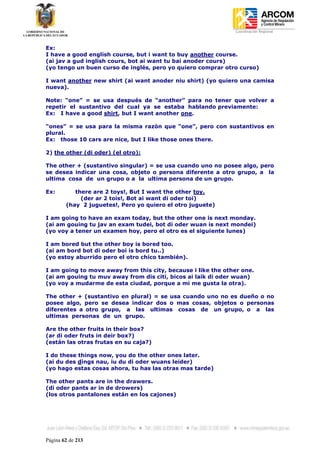 Coordinación Regional
-


Ex:
I have a good english course, but i want to buy another course.
(ai jav a gud inglish cours, bot ai want tu bai anoder cours)
(yo tengo un buen curso de inglés, pero yo quiero comprar otro curso)

I want another new shirt (ai want anoder niu shirt) (yo quiero una camisa
nueva).

Note: “one” = se usa después de “another” para no tener que volver a
repetir el sustantivo del cual ya se estaba hablando previamente:
Ex: I have a good shirt, but I want another one.

“ones” = se usa para la misma razón que “one”, pero con sustantivos en
plural.
Ex: those 10 cars are nice, but I like those ones there.

2) the other (di oder) (el otro):

The other + (sustantivo singular) = se usa cuando uno no posee algo, pero
se desea indicar una cosa, objeto o persona diferente a otro grupo, a la
ultima cosa de un grupo o a la ultima persona de un grupo.

Ex:        there are 2 toys!, But I want the other toy.
             (der ar 2 tois!, Bot ai want di oder toi)
        (hay 2 juguetes!, Pero yo quiero el otro juguete)

I am going to have an exam today, but the other one is next monday.
(ai am gouing tu jav an exam tudei, bot di oder wuan is next mondei)
(yo voy a tener un examen hoy, pero el otro es el siguiente lunes)

I am bored but the other boy is bored too.
(ai am bord bot di oder boi is bord tu..)
(yo estoy aburrido pero el otro chico también).

I am going to move away from this city, because i like the other one.
(ai am gouing tu muv away from dis citi, bicos ai laik di oder wuan)
(yo voy a mudarme de esta ciudad, porque a mi me gusta la otra).

The other + (sustantivo en plural) = se usa cuando uno no es dueño o no
posee algo, pero se desea indicar dos o mas cosas, objetos o personas
diferentes a otro grupo, a las ultimas cosas de un grupo, o a las
ultimas personas de un grupo.

Are the other fruits in their box?
(ar di oder fruts in deir box?)
(están las otras frutas en su caja?)

I do these things now, you do the other ones later.
(ai du des dings nau, iu du di oder wuans leider)
(yo hago estas cosas ahora, tu has las otras mas tarde)

The other pants are in the drawers.
(di oder pants ar in de drowers)
(los otros pantalones están en los cajones)




Página 62 de 213
 