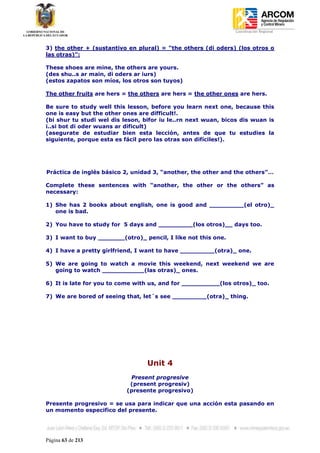 Coordinación Regional
-


3) the other + (sustantivo en plural) = “the others (di oders) (los otros o
las otras)”:

These shoes are mine, the others are yours.
(des shu..s ar main, di oders ar iurs)
(estos zapatos son míos, los otros son tuyos)

The other fruits are hers = the others are hers = the other ones are hers.

Be sure to study well this lesson, before you learn next one, because this
one is easy but the other ones are difficult!.
(bi shur tu studi wel dis leson, bifor iu le..rn next wuan, bicos dis wuan is
i..si bot di oder wuans ar dificult)
(asegurate de estudiar bien esta lección, antes de que tu estudies la
siguiente, porque esta es fácil pero las otras son difíciles!).




Práctica de inglés básico 2, unidad 3, “another, the other and the others”…

Complete these sentences with “another, the other or the others” as
necessary:

1) She has 2 books about english, one is good and _________(el otro)_
   one is bad.

2) You have to study for 5 days and _________(los otros)__ days too.

3) I want to buy _______(otro)_ pencil, I like not this one.

4) I have a pretty girlfriend, I want to have _________(otra)_ one.

5) We are going to watch a movie this weekend, next weekend we are
   going to watch ___________(las otras)_ ones.

6) It is late for you to come with us, and for __________(los otros)_ too.

7) We are bored of seeing that, let´s see _________(otra)_ thing.




                                  Unit 4
                            Present progresive
                            (present progresiv)
                           (presente progresivo)

Presente progresivo = se usa para indicar que una acción esta pasando en
un momento especifico del presente.




Página 63 de 213
 