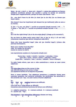 Coordinación Regional
-


Nota: do not = don’t. y does not = doesn’t = estas dos palabras se llaman
palabras auxiliares porque nos ayudan a poner la acción en presente
simple pero negativamente, porque en este caso llevan “not”.

Ex: you don’t have to do this (iu dont jav tu do dis) (tu no tienes que
hacer esto).

She doesn’t love her boyfriend (shi dosent lov jer boifrend) (ella no ama a
su novio).

?) Do + “I, you, we, they” + acción en presente simple normal + inf. . . . ?.
?) Does + “he, she, it” + acción en presente simple normal + inf. . . . . . . . .
. .?.

Ex:
Do I do the right thing? (du ai du de wrigt ding?) (¿hago yo lo correcto?).

Do we have to sleep early every day? (du ui jav tu sli..p i..rli evri dei)
(¿tenemos nosotros que dormir temprano cada día?)

Does she have beautiful legs? (dos shi jav biutiful legs?) (¿tiene ella
piernas hermosas?).

Does your mother love the life?
(dos iur moder lov de laif?)
(¿ama tu mama la vida?)

Las expresiones usadas en el presente simple son:

           Every day / week / month / summer / saturday / time.
              (evri dei / wuik / mond / somer / saturdei / taim)
        (cada día / semana / mes / verano / sábado / hora o tiempo)

Ya sabe hasta ahora, que uno o más sustantivos a veces se usan como
adjetivos:

Ex:
The nice shoe shop on the corner is big.
(de nais shu shop on de corner is big)
(la zapatería bonita en la esquina es grande)

Pero a veces también, “los adjetivos posesivos o cualquier forma para
expresar posesión, los números ordinales, los cardinales, los adverbios o
las acciones con ing”, se usan como si fueran adjetivos:

Ex:
Our    first six      reading lessons are difficult.
 1       2      3        4
(aur first six ri..ding lesons ar dificult)
(nuestras seis primeras lecciones de lectura son difíciles)

1 = adjetivo posesivo.   2 = número ordinal. 3 = número cardinal.
4 = acción con “ing”.

The teacher’s two interesting afternoon classes are long.
      1        2       3          4




Página 66 de 213
 