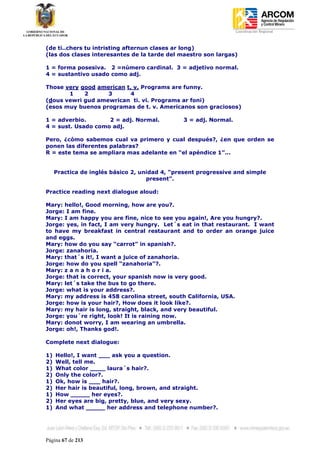 Coordinación Regional
-


(de ti..chers tu intristing afternun clases ar long)
(las dos clases interesantes de la tarde del maestro son largas)

1 = forma posesiva. 2 =número cardinal. 3 = adjetivo normal.
4 = sustantivo usado como adj.

Those very good american t. v. Programs are funny.
       1    2      3      4
(dous vewri gud amewrican ti. vi. Programs ar foni)
(esos muy buenos programas de t. v. Americanos son graciosos)

1 = adverbio.       2 = adj. Normal.           3 = adj. Normal.
4 = sust. Usado como adj.

Pero, ¿cómo sabemos cual va primero y cual después?, ¿en que orden se
ponen las diferentes palabras?
R = este tema se ampliara mas adelante en “el apéndice 1”...


     Practica de inglés básico 2, unidad 4, “present progressive and simple
                                    present”.

Practice reading next dialogue aloud:

Mary: hello!, Good morning, how are you?.
Jorge: I am fine.
Mary: I am happy you are fine, nice to see you again!, Are you hungry?.
Jorge: yes, in fact, I am very hungry. Let´s eat in that restaurant. I want
to have my breakfast in central restaurant and to order an orange juice
and eggs.
Mary: how do you say “carrot” in spanish?.
Jorge: zanahoria.
Mary: that´s it!, I want a juice of zanahoria.
Jorge: how do you spell “zanahoria”?.
Mary: z a n a h o r i a.
Jorge: that is correct, your spanish now is very good.
Mary: let´s take the bus to go there.
Jorge: what is your address?.
Mary: my address is 458 carolina street, south California, USA.
Jorge: how is your hair?, How does it look like?.
Mary: my hair is long, straight, black, and very beautiful.
Jorge: you´re right, look! It is raining now.
Mary: donot worry, I am wearing an umbrella.
Jorge: oh!, Thanks god!.

Complete next dialogue:

1)   Hello!, I want ___ ask you a question.
2)   Well, tell me.
1)   What color ____ laura´s hair?.
2)   Only the color?.
1)   Ok, how is ___ hair?.
2)   Her hair is beautiful, long, brown, and straight.
1)   How _____ her eyes?.
2)   Her eyes are big, pretty, blue, and very sexy.
1)   And what _____ her address and telephone number?.




Página 67 de 213
 