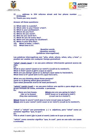 Coordinación Regional
-


2) ____ address is 254 reforma street and her phone number ___
   31253489.
1) Thank you very much!.

Answer all these questions:

1) What color is a panda?.
2) What color is your friend´s hair?.
3) What is your profession?.
4) Where do you live?.
5) Where do you work?.
6) Who do you work for?.
7) What do you do every day?.
8) When are you going on vacations?.
9) When is your bird day?.
10)  What is today´s date?.
11)  What time is it?.

                            Question words
                           (question words)
                        (palabras interrogativas)

Las palabras interrogativas son “who, what, where, when, why, y how”, y
pueden ser usadas con cualquier tiempo gramatical.

“what” (jwat) (que) = se usa para obtener información general acerca de
algo.
Ex:
What is your name? (jwat is iur neim?) (¿cuál es tu nombre?).
What is that? (jwat is dat?) (¿que es eso?)
What are you doing? (jwat ar iu doing?) (que estas tu haciendo?).
What time is it? (jwat taim is it?) (que hora es?).

What are you thinking about those persons?
(jwat ar iu dinking abaut dous persons?)
(que estas pensando acerca de esas personas?)

“which” (wich) (cual) = se usa para indicar una opción o para elegir de un
grupo limitado de cosas, animales o personas.
Ex:
     there are two buses.         Which one are you going to take?.
        (der ar tu buses)         (wich wuan ar iu gouing tu teik?)
      (hay dos camiones)               (¿cual vas tu a tomar?)

Which house is yours? (wich jaus is iurs) (¿cual casa es tuya?).
Which one is your name? (wich wuan is iur neim?) (¿cuál es tu nombre?).



“what” y “which” son pronombres y / o adjetivos, pero “what” como un
conector significa “que, lo que”:
Ex:
This is what I want (dis is jwat ai want) (esto es lo que yo quiero).

“which” como conector significa “que, la cual”, pero se usa solo con cosas
o animales:




Página 68 de 213
 