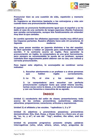 Coordinación Regional
-




Pronunciar bien es una cuestión de oído, repetición y memoria
auditiva.
En Inglaterra se discrimina bastante a los extranjeros y más aún
cuando tiene una pronunciación defectuosa.

El japonés se pronuncia fonéticamente igual que el español y se ha
dado el caso de una cantante de tangos japonesa (Ranko Fujisawa)
que sonaba correctamente, aunque leía fonéticamente sin entender
muy bien lo que cantaba.

En cambio aprender los alfabetos japoneses resulta muy difícil para
los hispanos parlantes. Nuestro alfabeto tiene solo 24 caracteres. El
Japonés                         moderno                          48.

Hay unos pocos sonidos en japonés distintos a los del español.
Es fácil aprender a hablar en japonés pero extremadamente difícil
escribir. Y lo contrario ocurre en inglés. Para aprender la
pronunciación en inglés, la computadora es una gran herramienta,
pero siempre es recomendable la ayuda de un profesor, aunque
usándola bien seguramente podrá obtener con su uso, una valiosa y
correcta pronunciación.

Para lograr este objetivo, lo aconsejable es combinar varios
métodos:

             1. Escuchar atentamente a un profesor o a otras personas
                que        hablen        inglés        correctamente.

             2. La    TV,    el    cine   y    los    compact          discs.

             3.  La   computadora:    para    escuchar   con    perfecta
             pronunciación cualquier texto que usted mismo escriba,
             tantas veces como lo desee, a la velocidad que le convenga
             y con voz femenina o masculina de su agrado.

                                  ÍNDICE
Unidad 1) vocabulario del salón de clases; presentaciones; todo
acerca de los verbos; pronombres; sustantivos; adjetivos;
adverbios; preposiciones; conectores; artículos y expresiones.

Unidad 2) el alfabeto y las vocales. *apéndices 1, 2 y 3*

Unidad 3) adjetivos y pronombres posesivos; pronombres
demostrativos: this, that, these, y those; there is y there are; el uso
de “on, in, y at”; el uso del “ing”; another, the other, and the
others.

Unidad 4) presente progresivo; presente simple; palabras
interrogativas (who, what, where, when, why); preguntas de



Página 7 de 213
 