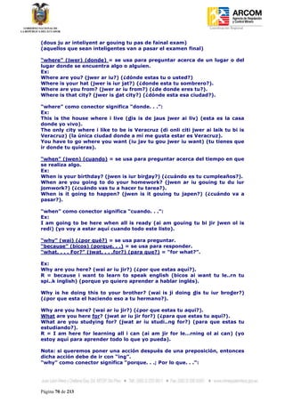 Coordinación Regional
-


(dous ju ar inteliyent ar gouing tu pas de fainal exam)
(aquellos que sean inteligentes van a pasar el examen final)

“where” (jwer) (donde) = se usa para preguntar acerca de un lugar o del
lugar donde se encuentra algo o alguien.
Ex:
Where are you? (jwer ar iu?) (¿dónde estas tu o usted?)
Where is your hat (jwer is iur jat?) (¿donde esta tu sombrero?).
Where are you from? (jwer ar iu from?) (¿de donde eres tu?).
Where is that city? (jwer is dat city?) (¿dónde esta esa ciudad?).

“where” como conector significa “donde. . .”:
Ex:
This is the house where i live (dis is de jaus jwer ai liv) (esta es la casa
donde yo vivo).
The only city where i like to be is Veracruz (di onli citi jwer ai laik tu bi is
Veracruz) (la única ciudad donde a mí me gusta estar es Veracruz).
You have to go where you want (iu jav tu gou jwer iu want) (tu tienes que
ir donde tu quieras).

“when” (jwen) (cuando) = se usa para preguntar acerca del tiempo en que
se realiza algo.
Ex:
When is your birthday? (jwen is iur birday?) (¿cuándo es tu cumpleaños?).
When are you going to do your homework? (jwen ar iu gouing tu du iur
jomwork?) (¿cuándo vas tu a hacer tu tarea?).
When is it going to happen? (jwen is it gouing tu japen?) (¿cuándo va a
pasar?).

“when” como conector significa “cuando. . .”:
Ex:
I am going to be here when all is ready (ai am gouing tu bi jir jwen ol is
redi) (yo voy a estar aquí cuando todo este listo).

“why” (wai) (¿por qué?) = se usa para preguntar.
“because” (bicos) (porque. . .) = se usa para responder.
“what. . . . For?” (jwat. . . .for?) (para que?) = “for what?”.

Ex:
Why are you here? (wai ar iu jir?) (¿por que estas aquí?).
R = because i want to learn to speak english (bicos ai want tu le..rn tu
spi..k inglish) (porque yo quiero aprender a hablar inglés).

Why is he doing this to your brother? (wai is ji doing dis tu iur broder?)
(¿por que esta el haciendo eso a tu hermano?).

Why are you here? (wai ar iu jir?) (¿por que estas tu aquí?).
What are you here for? (jwat ar iu jir for?) (¿para que estas tu aquí?).
What are you studying for? (jwat ar iu studi..ng for?) (para que estas tu
estudiando?).
R = I am here for learning all i can (ai am jir for le…rning ol ai can) (yo
estoy aquí para aprender todo lo que yo pueda).

Nota: si queremos poner una acción después de una preposición, entonces
dicha acción debe de ir con “ing”.
“why” como conector significa “porque. . .; Por lo que. . .”:




Página 70 de 213
 