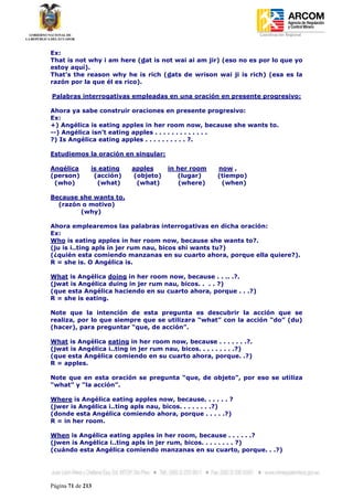 Coordinación Regional
-


Ex:
That is not why i am here (dat is not wai ai am jir) (eso no es por lo que yo
estoy aquí).
That’s the reason why he is rich (dats de wrison wai ji is rich) (esa es la
razón por la que él es rico).

Palabras interrogativas empleadas en una oración en presente progresivo:

Ahora ya sabe construir oraciones en presente progresivo:
Ex:
+) Angélica is eating apples in her room now, because she wants to.
--) Angélica isn’t eating apples . . . . . . . . . . . . .
?) Is Angélica eating apples . . . . . . . . . . ?.

Estudiemos la oración en singular:

Angélica       is eating   apples     in her room     now ,
(person)        (acción)   (objeto)      (lugar)      (tiempo)
 (who)           (what)     (what)       (where)       (when)

Because she wants to.
  (razón o motivo)
        (why)

Ahora emplearemos las palabras interrogativas en dicha oración:
Ex:
Who is eating apples in her room now, because she wants to?.
(ju is i..ting apls in jer rum nau, bicos shi wants tu?)
(¿quién esta comiendo manzanas en su cuarto ahora, porque ella quiere?).
R = she is. O Angélica is.

What is Angélica doing in her room now, because . . .. .?.
(jwat is Angélica duing in jer rum nau, bicos. . . . ?)
(que esta Angélica haciendo en su cuarto ahora, porque . . .?)
R = she is eating.

Note que la intención de esta pregunta es descubrir la acción que se
realiza, por lo que siempre que se utilizara “what” con la acción “do” (du)
(hacer), para preguntar “que, de acción”.

What is Angélica eating in her room now, because . . . . . . .?.
(jwat is Angélica i..ting in jer rum nau, bicos. . . . . . . . .?)
(que esta Angélica comiendo en su cuarto ahora, porque. .?)
R = apples.

Note que en esta oración se pregunta “que, de objeto”, por eso se utiliza
“what” y “la acción”.

Where is Angélica eating apples now, because. . . . . . ?
(jwer is Angélica i..ting apls nau, bicos. . . . . . . .?)
(donde esta Angélica comiendo ahora, porque . . . . .?)
R = in her room.

When is Angélica eating apples in her room, because . . . . . .?
(jwen is Angélica i..ting apls in jer rum, bicos. . . . . . . . ?)
(cuándo esta Angélica comiendo manzanas en su cuarto, porque. . .?)




Página 71 de 213
 