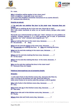 Coordinación Regional
-


R = now.

Why is Angélica eating apples in her room now?
(wai is Angélica i..ting apls in jer rum nau?)
(¿por que esta Angélica comiendo manzanas en su cuarto ahora?)
R = because she wants to.

Oración en plural:

+) he and she are making the love in his room now, because they are
happy.
(ji and shi ar meiking de lov in jis rum nau, bicos dei ar japi)
(El y ella están haciendo el amor en su cuarto ahora, porque ellos están
felices)

Recuerde que anteriormente se dijo que “who” siempre es una palabra en
singular, aunque exprese 1, 2, o más personas, por lo que, si queremos
preguntar con “who” siempre será seguido por “is”:
Ex:
Who is making the love in his room now, because. . . . . . . . .?.
R = he and she .  O    they.

What are he and she doing in his room now, because. . . . .?.
R = he and she are making the love. O they are making the love.

What are he and she making in his room now, because . . . . ?
R = the love.

Where are he and she making the love now, because. . . . . .?
R = in his room.

When are he and she making the love in his room, because. .?
R = now.

Why are he and she making the love in his room now?
R = because they are happy.


Palabras interrogativas con el presente simple:

Singular:

+) she eats friuts in the kitchen every day, because she likes to.
(shi i..ts fruts in de kitchen evri dei, bicos shi laiks tu)
(ella come frutas en la cocina cada dia, porque a ella le gusta)

Who eats fruits in the kitchen every day, because. . . . . . ?
R = she.

What does she do in the kitchen every day, because. . . . . .?
R = she eats.

What does she eat in the kitchen every day, because. . . . .?
R = fruits.

Where does she eat fruits every day, because. . . . . . . . ?




Página 72 de 213
 