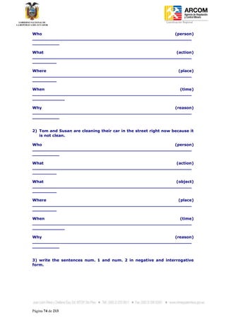 Coordinación Regional
-


Who                                                  (person)
___________________________________________________________
__________

What                                                 (action)
___________________________________________________________
_________

Where                                                 (place)
___________________________________________________________
_________

When                                                   (time)
___________________________________________________________
____________

Why                                                  (reason)
___________________________________________________________
__________


2) Tom and Susan are cleaning their car in the street right now because it
   is not clean.

Who                                                  (person)
___________________________________________________________
__________

What                                                 (action)
___________________________________________________________
_________

What                                                 (object)
___________________________________________________________
_________

Where                                                 (place)
___________________________________________________________
_________

When                                                   (time)
___________________________________________________________
____________

Why                                                  (reason)
___________________________________________________________
__________


3) write the sentences num. 1 and num. 2 in negative and interrogative
form.




Página 74 de 213
 