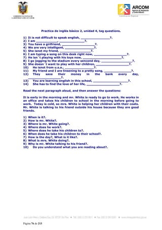 Coordinación Regional
-




               Practica de inglés básico 2, unidad 4, tag questions.

1) It is not difficult to speak english, _______________?.
2) I am ___________, _____________?.
3) You have a girlfriend, _________________?.
4) We are very intelligent, _______________?.
5) She isnot my friend, ________________?.
6) I am typing a song on this desk right now, _________________?.
7) He isn´t playing with his toys now, ____________________?.
8) I go jogging to the stadium every sencond day, ________________?.
9) She doesn´t want to play with her children, _________________?.
10)    He isnot from u.s.a., _______________?.
11)    My friend and I are linsening to a pretty song, ______________?.
12)    They     save      their   money      in  the    bank  every   day,
   _________________?.
13)    You are learning english in this school, __________________?.
14)    She has to find the love of her life, _________________?.

Read the next paragraph aloud, and then answer the questions:

It is early in the morning and mr. White is ready to go to work. He works in
an office and takes his children to school in the morning before going to
work. Today is cold, so mrs. White is helping her children with their coats.
Mr. White is talking to his friend outside his house because they are good
friends.

1) When is it?.
2) How is mr. White?.
3) Where is mr. White going?.
4) Where does he work?.
5) Where does he take his children to?.
6) When does he take his children to their school?.
7) How is the day?, What is it like?.
8) What is mrs. White doing?.
9) Why is mr. White talking to his friend?.
10)  Do you understand what you are reading about?.




Página 76 de 213
 